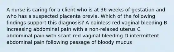 A nurse is caring for a client who is at 36 weeks of gestation and who has a suspected placenta previa. Which of the following findings support this diagnosis? A painless red vaginal bleeding B increasing abdominal pain with a non-relaxed uterus C abdominal pain with scant red vaginal bleeding D intermittent abdominal pain following passage of bloody mucus