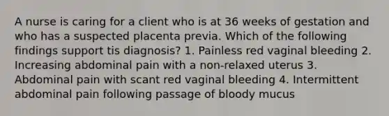 A nurse is caring for a client who is at 36 weeks of gestation and who has a suspected placenta previa. Which of the following findings support tis diagnosis? 1. Painless red vaginal bleeding 2. Increasing abdominal pain with a non-relaxed uterus 3. Abdominal pain with scant red vaginal bleeding 4. Intermittent abdominal pain following passage of bloody mucus