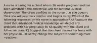 A nurse is caring for a client who is 36 weeks pregnant and has been admitted ti the obstetrical unit for continuous close observation. The client confides to the nurse that she doesn't think she will ever be a mother and begins to cry. Which of the following responses by the nurse is appropriate? A) Reassure the client that advanced medical knowledge will detect any problems with her pregnancy. B) Sit quietly with the client and follow her cues. C) Suggest that the client discuss her fears with her physician. D) Gently change the subject to something more ¬positive.