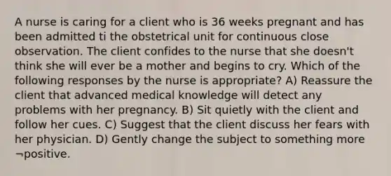 A nurse is caring for a client who is 36 weeks pregnant and has been admitted ti the obstetrical unit for continuous close observation. The client confides to the nurse that she doesn't think she will ever be a mother and begins to cry. Which of the following responses by the nurse is appropriate? A) Reassure the client that advanced medical knowledge will detect any problems with her pregnancy. B) Sit quietly with the client and follow her cues. C) Suggest that the client discuss her fears with her physician. D) Gently change the subject to something more ¬positive.