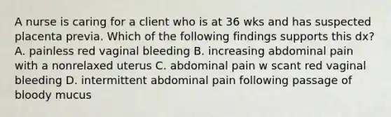 A nurse is caring for a client who is at 36 wks and has suspected placenta previa. Which of the following findings supports this dx? A. painless red vaginal bleeding B. increasing abdominal pain with a nonrelaxed uterus C. abdominal pain w scant red vaginal bleeding D. intermittent abdominal pain following passage of bloody mucus