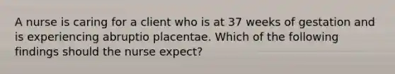 A nurse is caring for a client who is at 37 weeks of gestation and is experiencing abruptio placentae. Which of the following findings should the nurse expect?