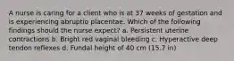 A nurse is caring for a client who is at 37 weeks of gestation and is experiencing abruptio placentae. Which of the following findings should the nurse expect? a. Persistent uterine contractions b. Bright red vaginal bleeding c. Hyperactive deep tendon reflexes d. Fundal height of 40 cm (15.7 in)