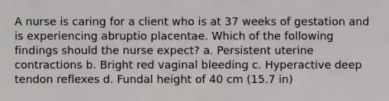 A nurse is caring for a client who is at 37 weeks of gestation and is experiencing abruptio placentae. Which of the following findings should the nurse expect? a. Persistent uterine contractions b. Bright red vaginal bleeding c. Hyperactive deep tendon reflexes d. Fundal height of 40 cm (15.7 in)