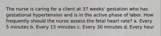 The nurse is caring for a client at 37 weeks' gestation who has gestational hypertension and is in the active phase of labor. How frequently should the nurse assess the fetal heart rate? a. Every 5 minutes b. Every 15 minutes c. Every 30 minutes d. Every hour