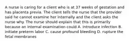 A nurse is caring for a client who is at 37 weeks of gestation and has placenta previa. The client tells the nurse that the provider said he cannot examine her internally and the client asks the nurse why. The nurse should explain that this is primarily because an internal examination could A. introduce infection B. initiate preterm labor C. cause profound bleeding D. rupture the fetal membranes