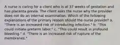 A nurse is caring for a client who is at 37 weeks of gestation and has placenta previa. The client asks the nurse why the provider does not do an internal examination. Which of the following explanations of the primary reason should the nurse provide? a. "There is an increased risk of introducing infection." b. "This could initiate preterm labor." c. "This could result in profound bleeding." d. "There is an increased risk of rupture of the membranes."