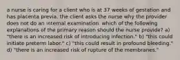 a nurse is caring for a client who is at 37 weeks of gestation and has placenta previa. the client asks the nurse why the provider does not do an internal examination. which of the following explanations of the primary reason should the nurse provide? a) "there is an increased risk of introducing infection." b) "this could initiate preterm labor." c) "this could result in profound bleeding." d) "there is an increased risk of rupture of the membranes."