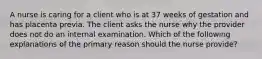 A nurse is caring for a client who is at 37 weeks of gestation and has placenta previa. The client asks the nurse why the provider does not do an internal examination. Which of the following explanations of the primary reason should the nurse provide?