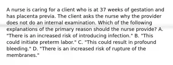 A nurse is caring for a client who is at 37 weeks of gestation and has placenta previa. The client asks the nurse why the provider does not do an internal examination. Which of the following explanations of the primary reason should the nurse provide? A. "There is an increased risk of introducing infection." B. "This could initiate preterm labor." C. "This could result in profound bleeding." D. "There is an increased risk of rupture of the membranes."