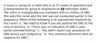 A nurse is caring for a client who is at 37 weeks of gestation and is being tested for group B streptococcus 𝛃𝛃 hemolytic (GBS). The client is multigravida and multipara with no history of GBS. She asks the nurse why the test was not conducted earlier in her pregnancy. Which of the following is an appropriate response by the nurse? a. "We need to know if you are positive for GBS at the time of delivery." b. "There was no indication of GBS in your earlier prenatal testing." c. "You didn't report any symptoms of GBS during your pregnancy." d. "Your previous deliveries were all negative for GBS."