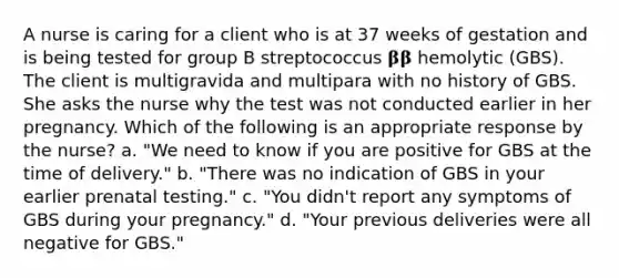 A nurse is caring for a client who is at 37 weeks of gestation and is being tested for group B streptococcus 𝛃𝛃 hemolytic (GBS). The client is multigravida and multipara with no history of GBS. She asks the nurse why the test was not conducted earlier in her pregnancy. Which of the following is an appropriate response by the nurse? a. "We need to know if you are positive for GBS at the time of delivery." b. "There was no indication of GBS in your earlier prenatal testing." c. "You didn't report any symptoms of GBS during your pregnancy." d. "Your previous deliveries were all negative for GBS."