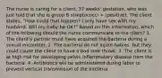 The nurse is caring for a client, 37 weeks' gestation, who was just told that she is group B streptococci + (positive). The client states, "How could that happen? I only have sex with my husband. Will my baby be OK?" Based on this information, which of the following should the nurse communicate to the client? 1. The client's partner must have acquired the bacteria during a sexual encounter. 2. The bacteria do not injure babies, but they could cause the client to have a bad sore throat. 3. The client is at high risk for developing pelvic inflammatory disease from the bacteria. 4. Antibiotics will be administered during labor to prevent vertical transmission of the bacteria.