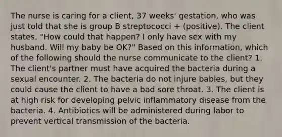 The nurse is caring for a client, 37 weeks' gestation, who was just told that she is group B streptococci + (positive). The client states, "How could that happen? I only have sex with my husband. Will my baby be OK?" Based on this information, which of the following should the nurse communicate to the client? 1. The client's partner must have acquired the bacteria during a sexual encounter. 2. The bacteria do not injure babies, but they could cause the client to have a bad sore throat. 3. The client is at high risk for developing pelvic inflammatory disease from the bacteria. 4. Antibiotics will be administered during labor to prevent vertical transmission of the bacteria.