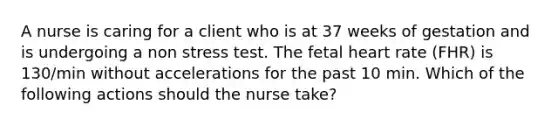 A nurse is caring for a client who is at 37 weeks of gestation and is undergoing a non stress test. The fetal heart rate (FHR) is 130/min without accelerations for the past 10 min. Which of the following actions should the nurse take?