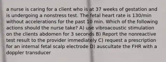 a nurse is caring for a client who is at 37 weeks of gestation and is undergoing a nonstress test. The fetal heart rate is 130/min without accelerations for the past 10 min. Which of the following actions should the nurse take? A) use vibroacoustic stimulation on the clients abdomen for 3 seconds B) Report the nonreactive test result to the provider immediately C) request a prescription for an internal fetal scalp electrode D) auscultate the FHR with a doppler transducer