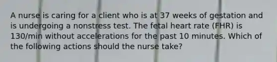 A nurse is caring for a client who is at 37 weeks of gestation and is undergoing a nonstress test. The fetal heart rate (FHR) is 130/min without accelerations for the past 10 minutes. Which of the following actions should the nurse take?