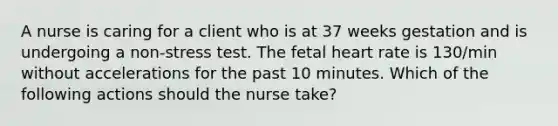 A nurse is caring for a client who is at 37 weeks gestation and is undergoing a non-stress test. The fetal heart rate is 130/min without accelerations for the past 10 minutes. Which of the following actions should the nurse take?