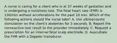 A nurse is caring for a client who is at 37 weeks of gestation and is undergoing a nonstress test. The fetal heart rate (FHR) is 130/min without accelerations for the past 10 min. Which of the following actions should the nurse take? A. Use vibroacoustic stimulation on the client's abdomen for 3 seconds. B. Report the nonreactive test result to the provider immediately. C. Request a prescription for an internal fetal scalp electrode. D. Auscultate the FHR with a Doppler transducer.