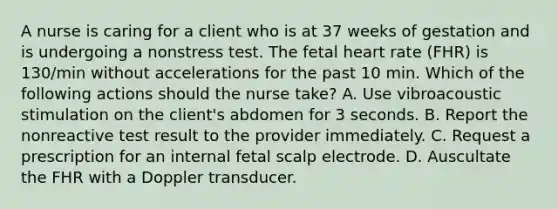 A nurse is caring for a client who is at 37 weeks of gestation and is undergoing a nonstress test. The fetal heart rate (FHR) is 130/min without accelerations for the past 10 min. Which of the following actions should the nurse take? A. Use vibroacoustic stimulation on the client's abdomen for 3 seconds. B. Report the nonreactive test result to the provider immediately. C. Request a prescription for an internal fetal scalp electrode. D. Auscultate the FHR with a Doppler transducer.