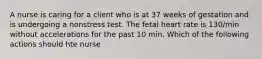 A nurse is caring for a client who is at 37 weeks of gestation and is undergoing a nonstress test. The fetal heart rate is 130/min without accelerations for the past 10 min. Which of the following actions should hte nurse