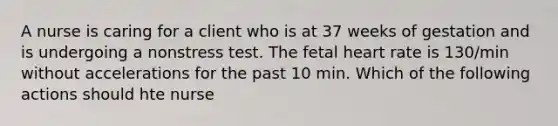 A nurse is caring for a client who is at 37 weeks of gestation and is undergoing a nonstress test. The fetal heart rate is 130/min without accelerations for the past 10 min. Which of the following actions should hte nurse