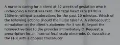 A nurse is caring for a client at 37 weeks of gestation who is undergoing a nonstress test. The fetal heart rate (FHR) is 130/min without accelerations for the past 10 minutes. Which of the following actions should the nurse take? A. A vibroacoustic stimulation on the client's abdomen for 3 sec B. Report the nonreactive test to the provider immediately C. Request a prescription for an internal fetal scalp electrode. D. Auscultate the FHR with a doppler transducer.