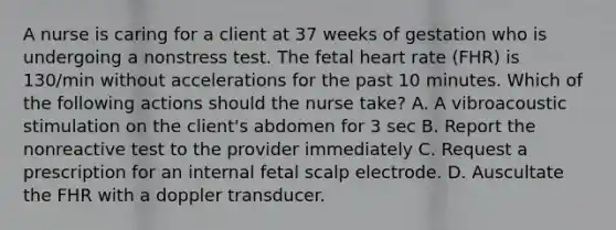 A nurse is caring for a client at 37 weeks of gestation who is undergoing a nonstress test. The fetal heart rate (FHR) is 130/min without accelerations for the past 10 minutes. Which of the following actions should the nurse take? A. A vibroacoustic stimulation on the client's abdomen for 3 sec B. Report the nonreactive test to the provider immediately C. Request a prescription for an internal fetal scalp electrode. D. Auscultate the FHR with a doppler transducer.