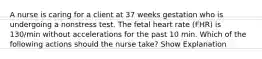 A nurse is caring for a client at 37 weeks gestation who is undergoing a nonstress test. The fetal heart rate (FHR) is 130/min without accelerations for the past 10 min. Which of the following actions should the nurse take? Show Explanation