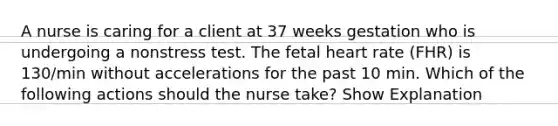 A nurse is caring for a client at 37 weeks gestation who is undergoing a nonstress test. The fetal heart rate (FHR) is 130/min without accelerations for the past 10 min. Which of the following actions should the nurse take? Show Explanation