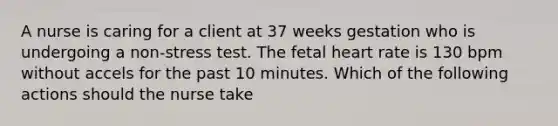 A nurse is caring for a client at 37 weeks gestation who is undergoing a non-stress test. The fetal heart rate is 130 bpm without accels for the past 10 minutes. Which of the following actions should the nurse take