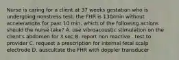 Nurse is caring for a client at 37 weeks gestation who is undergoing nonstress test. the FHR is 130/min without accelerations for past 10 min. which of the following actions should the nurse take? A. use vibroacoustic stimulation on the client's abdomen for 3 sec B. report non reactive . test to provider C. request a prescription for internal fetal scalp electrode D. auscultate the FHR with doppler transducer