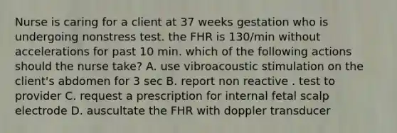 Nurse is caring for a client at 37 weeks gestation who is undergoing nonstress test. the FHR is 130/min without accelerations for past 10 min. which of the following actions should the nurse take? A. use vibroacoustic stimulation on the client's abdomen for 3 sec B. report non reactive . test to provider C. request a prescription for internal fetal scalp electrode D. auscultate the FHR with doppler transducer