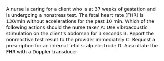 A nurse is caring for a client who is at 37 weeks of gestation and is undergoing a nonstress test. The fetal heart rate (FHR) is 130/min without accelerations for the past 10 min. Which of the following actions should the nurse take? A: Use vibroacoustic stimulation on the client's abdomen for 3 seconds B: Report the nonreactive test result to the provider immediately C: Request a prescription for an internal fetal scalp electrode D: Auscultate the FHR with a Doppler transducer