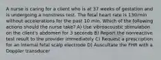 A nurse is caring for a client who is at 37 weeks of gestation and is undergoing a nonstress test. The fetal heart rate is 130/min without accelerations for the past 10 min. Which of the following actions should the nurse take? A) Use vibroacoustic stimulation on the client's abdomen for 3 seconds B) Report the nonreactive test result to the provider immediately C) Request a prescription for an internal fetal scalp electrode D) Auscultate the FHR with a Doppler transducer