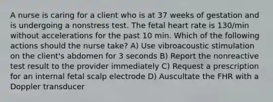 A nurse is caring for a client who is at 37 weeks of gestation and is undergoing a nonstress test. The fetal heart rate is 130/min without accelerations for the past 10 min. Which of the following actions should the nurse take? A) Use vibroacoustic stimulation on the client's abdomen for 3 seconds B) Report the nonreactive test result to the provider immediately C) Request a prescription for an internal fetal scalp electrode D) Auscultate the FHR with a Doppler transducer