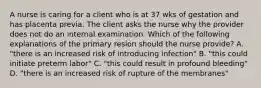 A nurse is caring for a client who is at 37 wks of gestation and has placenta previa. The client asks the nurse why the provider does not do an internal examination. Which of the following explanations of the primary resion should the nurse provide? A. "there is an increased risk of introducing infection" B. "this could initiate preterm labor" C. "this could result in profound bleeding" D. "there is an increased risk of rupture of the membranes"