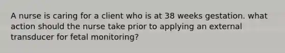 A nurse is caring for a client who is at 38 weeks gestation. what action should the nurse take prior to applying an external transducer for fetal monitoring?