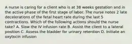 A nurse is caring for a client who is at 38 weeks gestation and in the active phase of the first stage of labor. The nurse notes 2 late decelerations of the fetal heart rate during the last 5 contractions. Which of the following actions should the nurse take? A. Slow the IV infusion rate B. Assist the client to a lateral position C. Assess the bladder for urinary retention D. Initiate an oxytocin infusion