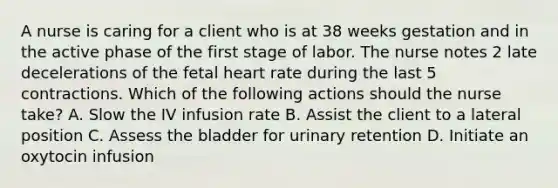 A nurse is caring for a client who is at 38 weeks gestation and in the active phase of the first stage of labor. The nurse notes 2 late decelerations of the fetal heart rate during the last 5 contractions. Which of the following actions should the nurse take? A. Slow the IV infusion rate B. Assist the client to a lateral position C. Assess the bladder for urinary retention D. Initiate an oxytocin infusion