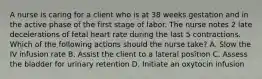 A nurse is caring for a client who is at 38 weeks gestation and in the active phase of the first stage of labor. The nurse notes 2 late decelerations of fetal heart rate during the last 5 contractions. Which of the following actions should the nurse take? A. Slow the IV infusion rate B. Assist the client to a lateral position C. Assess the bladder for urinary retention D. Initiate an oxytocin infusion