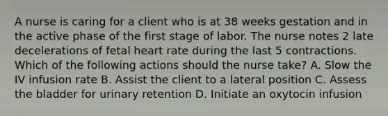 A nurse is caring for a client who is at 38 weeks gestation and in the active phase of the first stage of labor. The nurse notes 2 late decelerations of fetal heart rate during the last 5 contractions. Which of the following actions should the nurse take? A. Slow the IV infusion rate B. Assist the client to a lateral position C. Assess the bladder for urinary retention D. Initiate an oxytocin infusion