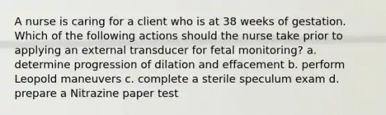 A nurse is caring for a client who is at 38 weeks of gestation. Which of the following actions should the nurse take prior to applying an external transducer for fetal monitoring? a. determine progression of dilation and effacement b. perform Leopold maneuvers c. complete a sterile speculum exam d. prepare a Nitrazine paper test