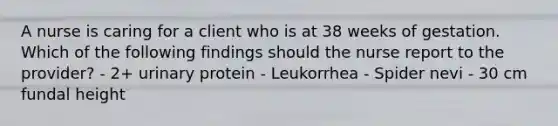 A nurse is caring for a client who is at 38 weeks of gestation. Which of the following findings should the nurse report to the provider? - 2+ urinary protein - Leukorrhea - Spider nevi - 30 cm fundal height