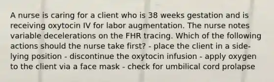 A nurse is caring for a client who is 38 weeks gestation and is receiving oxytocin IV for labor augmentation. The nurse notes variable decelerations on the FHR tracing. Which of the following actions should the nurse take first? - place the client in a side-lying position - discontinue the oxytocin infusion - apply oxygen to the client via a face mask - check for umbilical cord prolapse