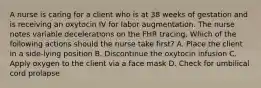 A nurse is caring for a client who is at 38 weeks of gestation and is receiving an oxytocin IV for labor augmentation. The nurse notes variable decelerations on the FHR tracing. Which of the following actions should the nurse take first? A. Place the client in a side-lying position B. Discontinue the oxytocin infusion C. Apply oxygen to the client via a face mask D. Check for umbilical cord prolapse