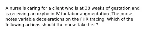 A nurse is caring for a client who is at 38 weeks of gestation and is receiving an oxytocin IV for labor augmentation. The nurse notes variable decelerations on the FHR tracing. Which of the following actions should the nurse take first?