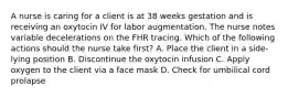 A nurse is caring for a client is at 38 weeks gestation and is receiving an oxytocin IV for labor augmentation. The nurse notes variable decelerations on the FHR tracing. Which of the following actions should the nurse take first? A. Place the client in a side-lying position B. Discontinue the oxytocin infusion C. Apply oxygen to the client via a face mask D. Check for umbilical cord prolapse