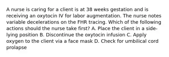 A nurse is caring for a client is at 38 weeks gestation and is receiving an oxytocin IV for labor augmentation. The nurse notes variable decelerations on the FHR tracing. Which of the following actions should the nurse take first? A. Place the client in a side-lying position B. Discontinue the oxytocin infusion C. Apply oxygen to the client via a face mask D. Check for umbilical cord prolapse