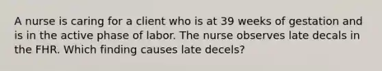 A nurse is caring for a client who is at 39 weeks of gestation and is in the active phase of labor. The nurse observes late decals in the FHR. Which finding causes late decels?